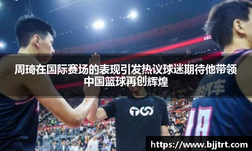 周琦在国际赛场的表现引发热议球迷期待他带领中国篮球再创辉煌