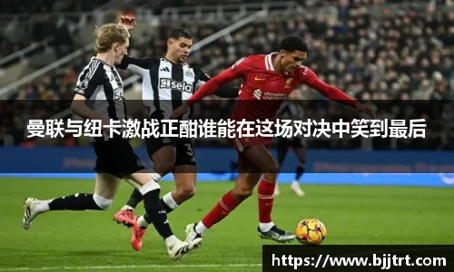 曼联与纽卡激战正酣谁能在这场对决中笑到最后